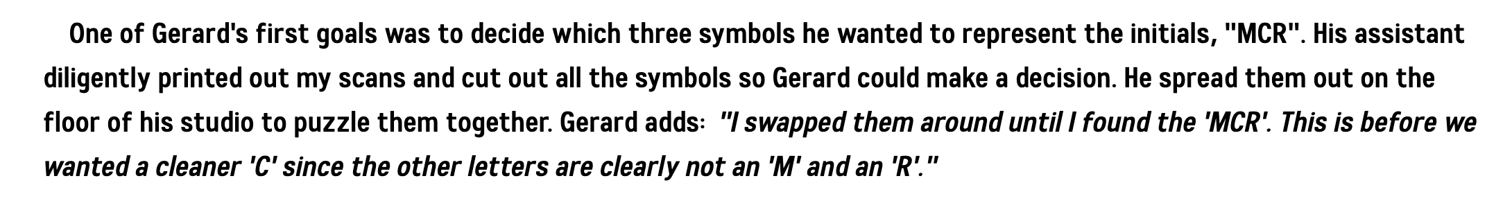 A screenshot of Nate Piekos' Keposhka article reading One of Gerard's first goals was to decide which three symbols he wanted to represent the initials, 'MCR'. His assistant diligently printed out my scans and cut out all the symbols so Gerard could make a decision. He spread them out on the floor of his studio to puzzle them together. Gerard adds:  'I swapped them around until I found the 'MCR'. This is before we wanted a cleaner 'C' since the other letters are clearly not an 'M' and an 'R'.'